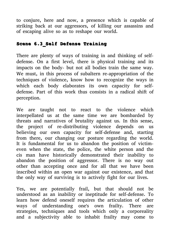 to conjure, here and now, a presence which is capable of striking back at our aggressors, of killing our assassins and of escaping alive so as to reshape our world.  Scene 6.3_Self Defense Training  There are plenty of ways of training in and thinking of self- defense. On a first level, there is physical training and its impacts on the body- but not all bodies train the same way. We must, in this process of subaltern re-appropriation of the techniques of violence, know how to recognize the ways in which each body elaborates its own capacity for self- defense. Part of this work thus consists in a radical shift of perception.  We are taught not to react to the violence which interpellated us at the same time we are bombarded by threats and narratives of brutality against us. In this sense, the project of re-distributing violence depends on us believing our own capacity for self-defense and, starting from there, our changing our posture regarding the world. It is fundamental for us to abandon the position of victim- even when the state, the police, the white person and the cis man have historically demonstrated their inability to abandon the position of aggressor. There is no way out other than accepting once and for all that we have been inscribed within an open war against our existence, and that the only way of surviving is to actively fight for our lives.  Yes, we are potentially frail, but that should not be understood as an inability or ineptitude for self-defense. To learn how defend oneself requires the articulation of other ways of understanding one’s own frailty. There are strategies, techniques and tools which only a corporeality and a subjectivity able to inhabit frailty may come to 